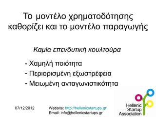To μοντέλο χρηματοδότησης
καθορίζει και το μοντέλο παραγωγής

          Καμία επενδυτική κουλτούρα
      - Χαμηλή ποιότητα
      - Περιορισμένη εξωστρέφεια
      - Μειωμένη ανταγωνιστικότητα


 07/12/2012   Website: http://hellenicstartups.gr
              Email: info@hellenicstartups.gr
 