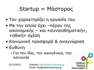Startup = Μάστορας
• Τον χαρακτηρίζει η εργασία του
• Με την οποία έχει –πέραν της
  οικονομικής – και «συναισθηματική»,
  «ηθική» σχέση
• Κοινωνική προσφορά & αναγνώριση
• Ευθύνη
  – Για τον ίδιο, την οικογένεια, την
    κοινωνία
 07/12/2012   Website: http://hellenicstartups.gr
              Email: info@hellenicstartups.gr
 