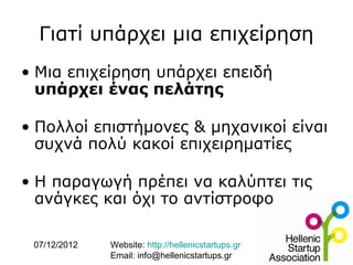 Γιατί υπάρχει μια επιχείρηση
• Μια επιχείρηση υπάρχει επειδή
  υπάρχει ένας πελάτης

• Πολλοί επιστήμονες & μηχανικοί είναι
  συχνά πολύ κακοί επιχειρηματίες

• Η παραγωγή πρέπει να καλύπτει τις
  ανάγκες και όχι το αντίστροφο

 07/12/2012   Website: http://hellenicstartups.gr
              Email: info@hellenicstartups.gr
 