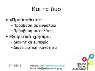 Και τα δυο!
• «Προϋπόθεση»:
  – Πρόσβαση σε κεφάλαιο
  – Πρόσβαση σε πελάτες
• Εξαιρετικά χρήσιμα:
  – Διοικητική εμπειρία
  – Διαχειριστική ικανότητα



 07/12/2012   Website: http://hellenicstartups.gr
              Email: info@hellenicstartups.gr
 