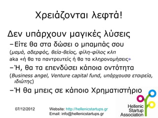 Χρειάζονται λεφτά!

Δεν υπάρχουν μαγικές λύσεις
– Είτε θα στα δώσει ο μπαμπάς σου
(μαμά, αδερφός, θεία-θείος, φίλη-φίλος κλπ
aka «ή θα τα παντρευτείς ή θα τα κληρονομήσεις»
– Ή, θα τα επενδύσει κάποια οντότητα
(Business angel, Venture capital fund, υπάρχουσα εταιρεία,
  ιδιώτης)

–Ή θα μπεις σε κάποιο Χρηματιστήριο

  07/12/2012     Website: http://hellenicstartups.gr
                 Email: info@hellenicstartups.gr
 