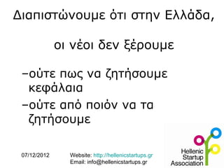 Διαπιστώνουμε ότι στην Ελλάδα,

              oι νέοι δεν ξέρουμε

 –ούτε πως να ζητήσουμε
  κεφάλαια
 –oύτε από ποιόν να τα
  ζητήσουμε

 07/12/2012     Website: http://hellenicstartups.gr
                Email: info@hellenicstartups.gr
 
