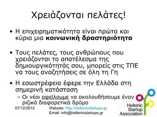 Χρειάζονται πελάτες!
• Η επιχειρηματικότητα είναι πρώτα και
  κύρια μια κοινωνική δραστηριότητα

• Τους πελάτες, τους ανθρώπους που
  χρειάζονται το αποτέλεσμα της
  δημιουργικότητάς σου, μπορείς στις ΤΠΕ
  να τους αναζητήσεις σε όλη τη Γη
• H εσωστρέφεια έφερε την Ελλάδα στη
  σημερινή κατάσταση
  – Οι νέοι οφείλουμε να ακολουθήσουμε έναν
    ριζικά διαφορετικά δρόμο
 07/12/2012   Website: http://hellenicstartups.gr
              Email: info@hellenicstartups.gr
 