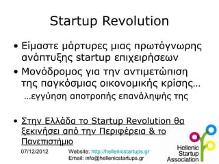 Startup Revolution
• Είμαστε μάρτυρες μιας πρωτόγνωρης
  ανάπτυξης startup επιχειρήσεων
• Μονόδρομος για την αντιμετώπιση
  της παγκόσμιας οικονομικής κρίσης…
  …εγγύηση αποτροπής επανάληψής της

• Στην Ελλάδα το Startup Revolution θα
  ξεκινήσει από την Περιφέρεια & το
  Πανεπιστήμιο
 07/12/2012     Website: http://hellenicstartups.gr
                Email: info@hellenicstartups.gr
 