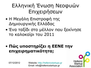 Ελληνική Ένωση Νεοφυών
         Επιχειρήσεων
• Η Μεγάλη Επιστροφή της
  Δημιουργικής Ελλάδας
• Ένα ταξίδι στο μέλλον που ξεκίνησε
  το καλοκαίρι του 2011

• Πώς υποστηρίζει η ΕΕΝΕ την
  επιχειρηματικότητα;

 07/12/2012   Website: http://hellenicstartups.gr
              Email: info@hellenicstartups.gr
 