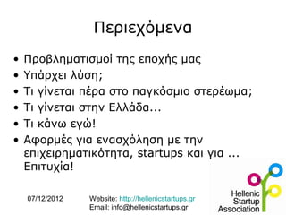 Περιεχόμενα
•   Προβληματισμοί της εποχής μας
•   Υπάρχει λύση;
•   Τι γίνεται πέρα στο παγκόσμιο στερέωμα;
•   Τι γίνεται στην Ελλάδα...
•   Τι κάνω εγώ!
•   Αφορμές για ενασχόληση με την
    επιχειρηματικότητα, startups και για ...
    Επιτυχία!

    07/12/2012   Website: http://hellenicstartups.gr
                 Email: info@hellenicstartups.gr
 