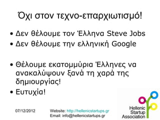 Όχι στον τεχνο-επαρχιωτισμό!
• Δεν θέλουμε τον Έλληνα Steve Jobs
• Δεν θέλουμε την ελληνική Google

• Θέλουμε εκατομμύρια Έλληνες να
  ανακαλύψουν ξανά τη χαρά της
  δημιουργίας!
• Ευτυχία!

 07/12/2012   Website: http://hellenicstartups.gr
              Email: info@hellenicstartups.gr
 