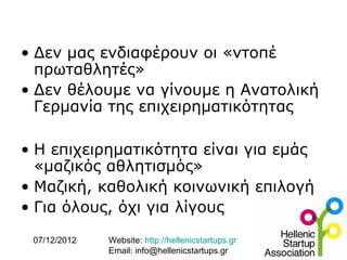 • Δεν μας ενδιαφέρουν οι «ντοπέ
  πρωταθλητές»
• Δεν θέλουμε να γίνουμε η Ανατολική
  Γερμανία της επιχειρηματικότητας

• Η επιχειρηματικότητα είναι για εμάς
  «μαζικός αθλητισμός»
• Μαζική, καθολική κοινωνική επιλογή
• Για όλους, όχι για λίγους

 07/12/2012   Website: http://hellenicstartups.gr
              Email: info@hellenicstartups.gr
 