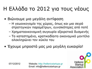 Η Ελλάδα το 2012 για τους νέους
• Βιώνουμε μια μεγάλη αντίφαση
  – Η γεωοικονομία της χώρας, όπως και μια σειρά
    στρατηγικών παραμέτρων, ευνοϊκότερες από ποτέ
  – Χρηματοοικονομική συγκυρία εξαιρετικά δυσμενής
  – Το κατεστημένο, κρατικοδίαιτο οικονομικό μοντέλο
    ολοκληρώνει τον κύκλο του

• Έχουμε μπροστά μας μια μεγάλη ευκαιρία!



  07/12/2012   Website: http://hellenicstartups.gr
               Email: info@hellenicstartups.gr
 