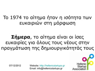 To 1974 το αίτημα ήταν η ισότητα των
      ευκαιριών στη μόρφωση


    Σήμερα, το αίτημα είναι οι ίσες
  ευκαιρίες για όλους τους νέους στην
πραγμάτωση της δημιουργικότητάς τους


   07/12/2012   Website: http://hellenicstartups.gr
                Email: info@hellenicstartups.gr
 