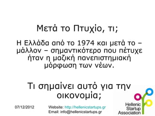 Μετά το Πτυχίο, τι;
Η Ελλάδα από το 1974 και μετά το –
μάλλον – σημαντικότερο που πέτυχε
   ήταν η μαζική πανεπιστημιακή
       μόρφωση των νέων.


      Τι σημαίνει αυτό για την
            οικονομία;
07/12/2012     Website: http://hellenicstartups.gr
               Email: info@hellenicstartups.gr
 