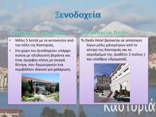 •   Μόλισ 5 λεπτά με το αυτοκίνθτο από   To Dedis Hotel βρίςκεται ςε απόςταςθ
    τθν πόλθ τθσ Καςτοριάσ,                  λίγων μόλισ χιλιομζτρων από το
•   Στο χϊρο του ξενοδοχείου υπάρχει         κζντρο τθσ Καςτοριάσ και το
    πιςίνα με θλιόλουςτθ βεράντα και         αεροδρόμιό τθσ. Διακζτει 2 πιςίνεσ )
    ζνασ όμορφοσ κιποσ με ςκιερά             και υπαίκριο υδρομαςάη.
    δζντρα, που δθμιουργοφν ζνα
    περιβάλλον ιδανικό για χαλάρωςθ.
 