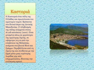 Καστοριά
Η Καςτοριϊ εύναι πόλη τησ
Ελλϊδασ και πρωτεύουςα του
ομώνυμου νομού. Βρύςκεται
ςτο δυτικό ϊκρο τησ Δυτικόσ
Μακεδονύασ. Ο πληθυςμόσ
τησ πόλησ ανϋρχεται ςτουσ
16.218 κατούκουσ (2001). Εύναι
χτιςμϋνη πϊνω ςε χερςόνηςο
τησ ομώνυμησ λύμνησ, ςε
υψόμετρο 703 m από την
επιφϊνεια τησ θϊλαςςασ,
ανϊμεςα ςτα βουνϊ Βύτςι και
Γρϊμμο. Περιβϊλλεται από τη
λύμνη τησ και ςυνδϋεται με την
ξηρϊ μϋςω μιασ ευρύτερησ
λωρύδασ γησ από
επιχωματώςεισ, δύνοντασ την
εντύπωςη νηςιού.
 