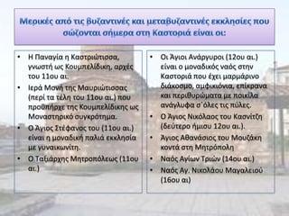 • Η Παναγία θ Καςτριϊτιςςα,         • Οι Άγιοι Ανάργυροι (12ου αι.)
  γνωςτι ωσ Κουμπελίδικθ, αρχζσ       είναι ο μοναδικόσ ναόσ ςτθν
  του 11ου αι.                        Καςτοριά που ζχει μαρμάρινο
• Ιερά Μονι τθσ Μαυριϊτιςςασ          διάκοςμο, αμφικιόνια, επίκρανα
  (περί τα τζλθ του 11ου αι.) που     και περικυρϊματα με ποικίλα
  προχπιρχε τθσ Κουμπελίδικθσ ωσ      ανάγλυφα ςϋόλεσ τισ πφλεσ.
  Μοναςτθρικό ςυγκρότθμα.           • Ο Άγιοσ Νικόλαοσ του Καςνίτηθ
• Ο Άγιοσ Στζφανοσ του (11ου αι.)     (δεφτερο ιμιςυ 12ου αι.).
  είναι θ μοναδικι παλιά εκκλθςία   • Άγιοσ Ακανάςιοσ του Μουηάκθ
  με γυναικωνίτθ.                     κοντά ςτθ Μθτρόπολθ
• Ο Ταξιάρχθσ Μθτροπόλεωσ (11ου     • Ναόσ Αγίων Τριϊν (14ου αι.)
  αι.)                              • Ναόσ Αγ. Νικολάου Μαγαλειοφ
                                      (16ου αι)
 