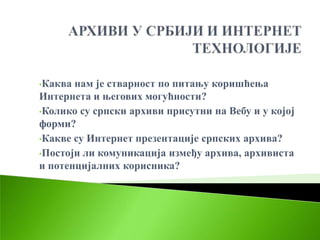 •Каква нам је стварност по питању коришћења
Интернета и његових могућности?
•Колико су српски архиви присутни на Вебу и у којој
форми?
•Какве су Интернет презентације српских архива?

•Постоји ли комуникација између архива, архивиста
и потенцијалних корисника?
 