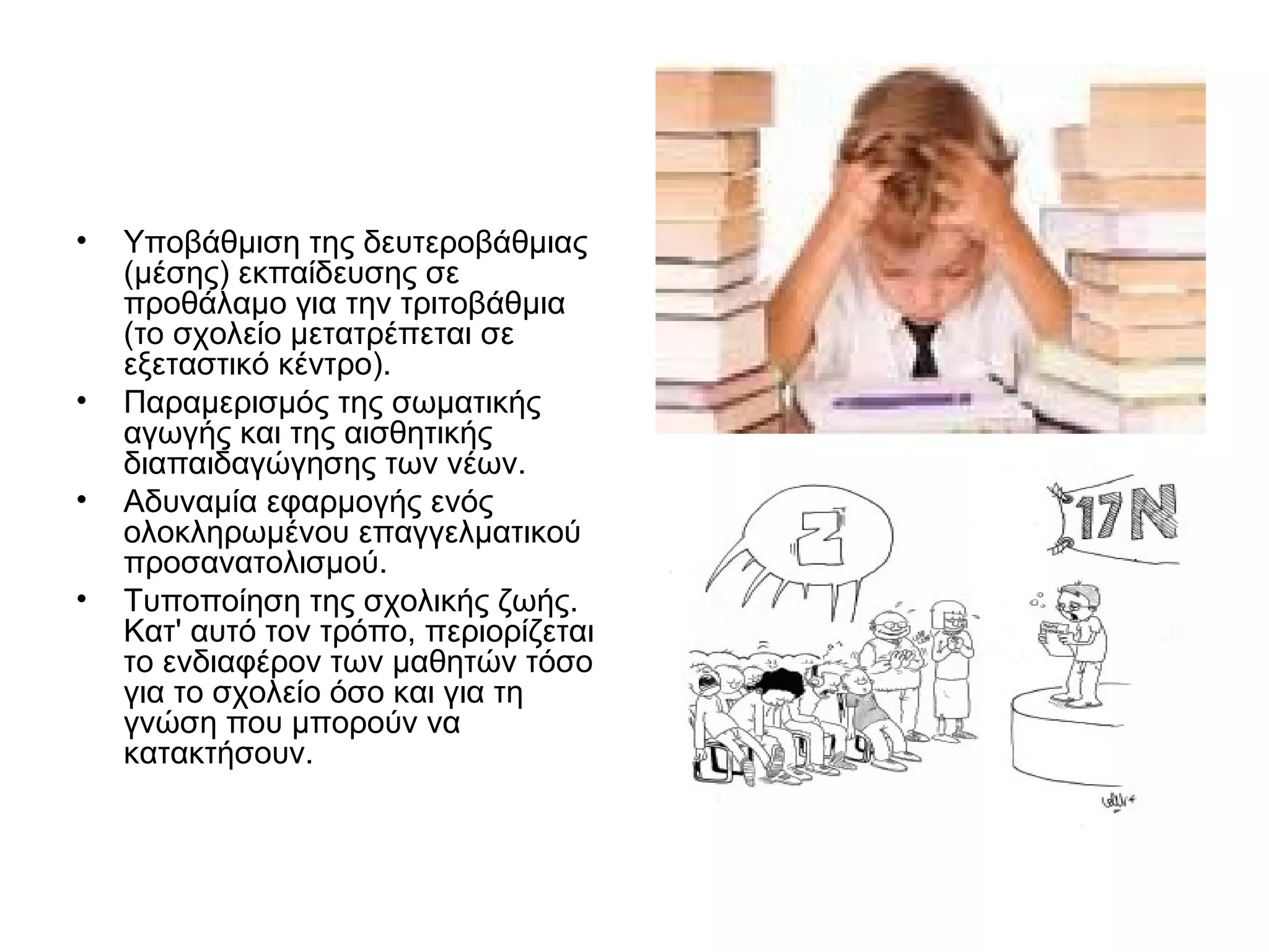 •   Υποβάθμιση της δευτεροβάθμιας
    (μέσης) εκπαίδευσης σε
    προθάλαμο για την τριτοβάθμια
    (το σχολείο μετατρέπεται σε
    εξεταστικό κέντρο).
•   Παραμερισμός της σωματικής
    αγωγής και της αισθητικής
    διαπαιδαγώγησης των νέων.
•   Αδυναμία εφαρμογής ενός
    ολοκληρωμένου επαγγελματικού
    προσανατολισμού.
•   Τυποποίηση της σχολικής ζωής.
    Κατ' αυτό τον τρόπο, περιορίζεται
    το ενδιαφέρον των μαθητών τόσο
    για το σχολείο όσο και για τη
    γνώση που μπορούν να
    κατακτήσουν.
 