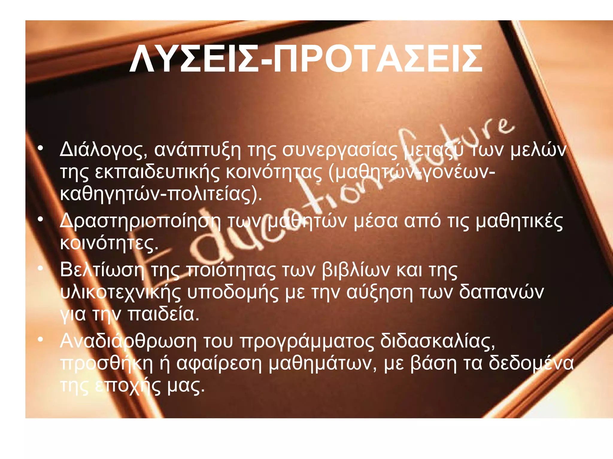 ΛΥΣΕΙΣ-ΠΡΟΤΑΣΕΙΣ

• Διάλογος, ανάπτυξη της συνεργασίας μεταξύ των μελών
  της εκπαιδευτικής κοινότητας (μαθητών-γονέων-
  καθηγητών-πολιτείας).
• Δραστηριοποίηση των μαθητών μέσα από τις μαθητικές
  κοινότητες.
• Βελτίωση της ποιότητας των βιβλίων και της
  υλικοτεχνικής υποδομής με την αύξηση των δαπανών
  για την παιδεία.
• Αναδιάρθρωση του προγράμματος διδασκαλίας,
  προσθήκη ή αφαίρεση μαθημάτων, με βάση τα δεδομένα
  της εποχής μας.
 