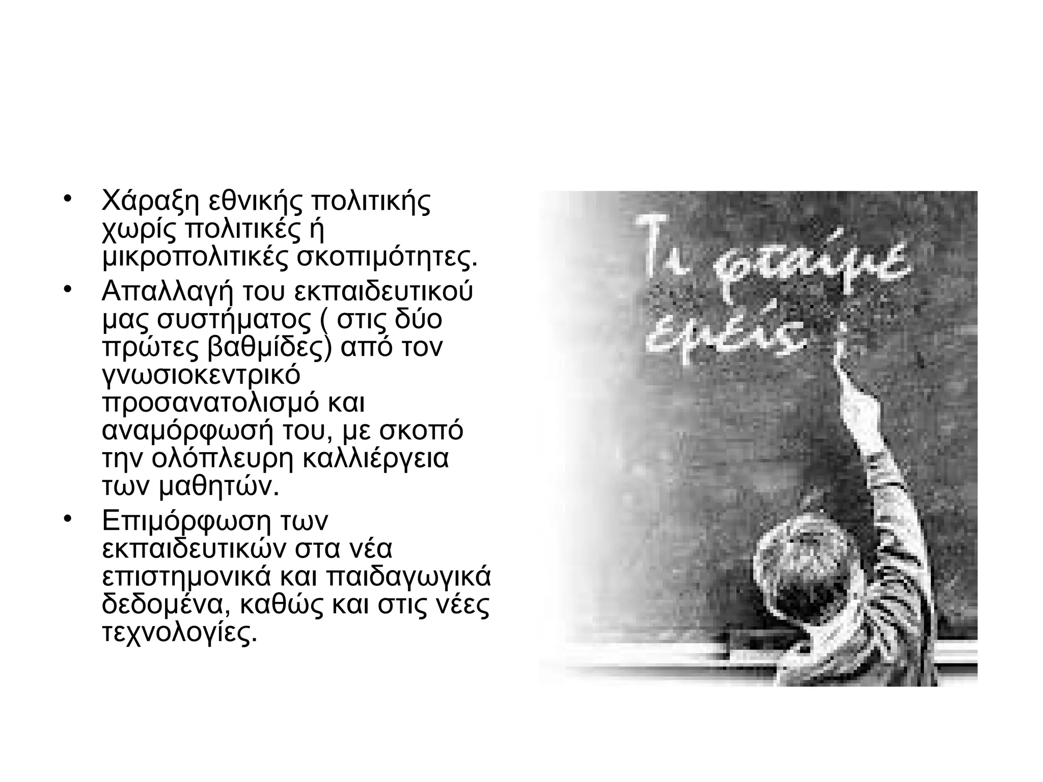 • Χάραξη εθνικής πολιτικής
  χωρίς πολιτικές ή
  μικροπολιτικές σκοπιμότητες.
• Απαλλαγή του εκπαιδευτικού
  μας συστήματος ( στις δύο
  πρώτες βαθμίδες) από τον
  γνωσιοκεντρικό
  προσανατολισμό και
  αναμόρφωσή του, με σκοπό
  την ολόπλευρη καλλιέργεια
  των μαθητών.
• Επιμόρφωση των
  εκπαιδευτικών στα νέα
  επιστημονικά και παιδαγωγικά
  δεδομένα, καθώς και στις νέες
  τεχνολογίες.
 