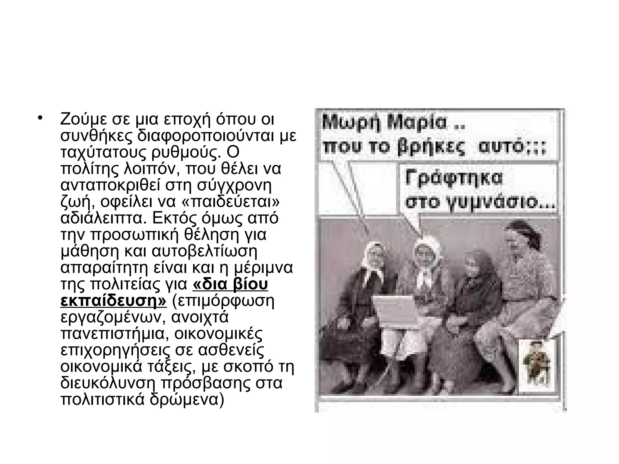 • Ζούμε σε μια εποχή όπου οι
  συνθήκες διαφοροποιούνται με
  ταχύτατους ρυθμούς. Ο
  πολίτης λοιπόν, που θέλει να
  ανταποκριθεί στη σύγχρονη
  ζωή, οφείλει να «παιδεύεται»
  αδιάλειπτα. Εκτός όμως από
  την προσωπική θέληση για
  μάθηση και αυτοβελτίωση
  απαραίτητη είναι και η μέριμνα
  της πολιτείας για «δια βίου
  εκπαίδευση» (επιμόρφωση
  εργαζομένων, ανοιχτά
  πανεπιστήμια, οικονομικές
  επιχορηγήσεις σε ασθενείς
  οικονομικά τάξεις, με σκοπό τη
  διευκόλυνση πρόσβασης στα
  πολιτιστικά δρώμενα)
 