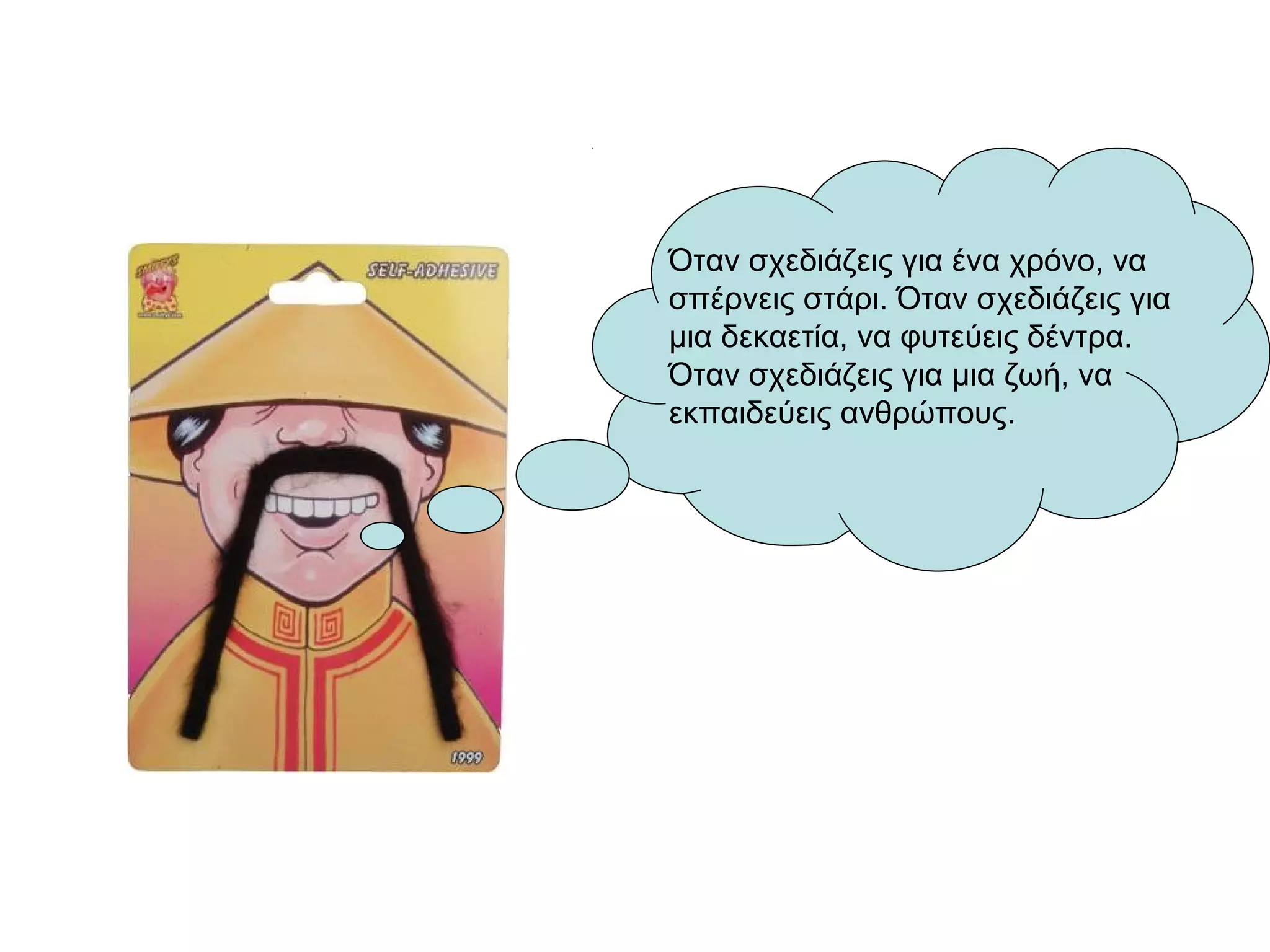 Όταν σχεδιάζεις για ένα χρόνο, να
σπέρνεις στάρι. Όταν σχεδιάζεις για
μια δεκαετία, να φυτεύεις δέντρα.
Όταν σχεδιάζεις για μια ζωή, να
εκπαιδεύεις ανθρώπους.
 