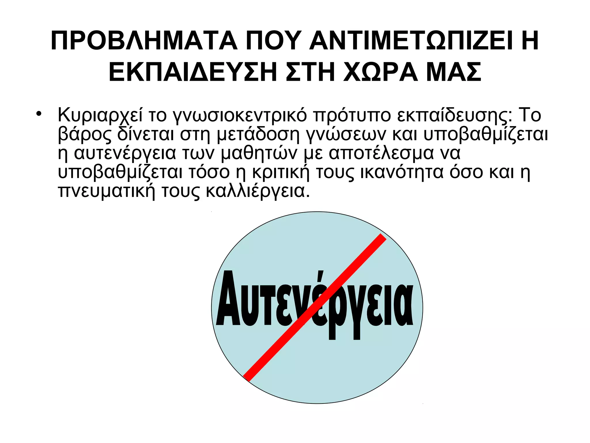 ΠΡΟΒΛΗΜΑΤΑ ΠΟΥ ΑΝΤΙΜΕΤΩΠΙΖΕΙ Η
    ΕΚΠΑΙΔΕΥΣΗ ΣΤΗ ΧΩΡΑ ΜΑΣ
• Κυριαρχεί το γνωσιοκεντρικό πρότυπο εκπαίδευσης: Το
  βάρος δίνεται στη μετάδοση γνώσεων και υποβαθμίζεται
  η αυτενέργεια των μαθητών με αποτέλεσμα να
  υποβαθμίζεται τόσο η κριτική τους ικανότητα όσο και η
  πνευματική τους καλλιέργεια.
 