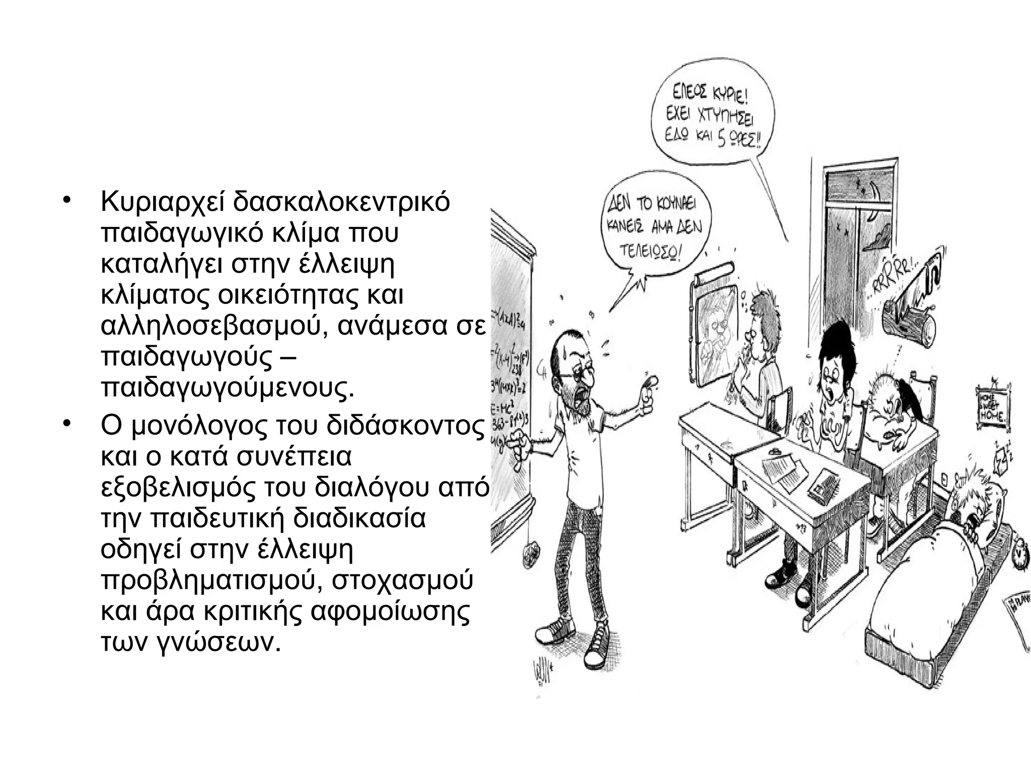 • Κυριαρχεί δασκαλοκεντρικό
  παιδαγωγικό κλίμα που
  καταλήγει στην έλλειψη
  κλίματος οικειότητας και
  αλληλοσεβασμού, ανάμεσα σε
  παιδαγωγούς –
  παιδαγωγούμενους.
• Ο μονόλογος του διδάσκοντος
  και ο κατά συνέπεια
  εξοβελισμός του διαλόγου από
  την παιδευτική διαδικασία
  οδηγεί στην έλλειψη
  προβληματισμού, στοχασμού
  και άρα κριτικής αφομοίωσης
  των γνώσεων.
 