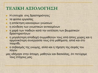 ΤΕΛΙΚΗ ΑΞΙΟΛΟΓΗΣΗ
 Η επιτυχία στις δραστηριότητες
 τα φύλλα εργασίας

 η απόκτηση καινούριων γνώσεων

 η σύνδεση των γνωστικών αντικειμένων

 η χαρά των παιδιών κατά την εκτέλεση των βιωματικών
  δραστηριοτήτων
 η μεγαλύτερη αποδοχή συμμαθητών τους από άλλες χώρες και η
  αρμονικότερη συνεργασία τους στα μαθήματα, αλλά και στο
  παιχνίδι,
 ο σεβασμός της γνώμης, αλλά και η τήρηση της σειράς του
  λόγου
μας οδήγησε στην άποψη, μαθητών και δασκάλας, ότι πετύχαμε
  τους στόχους μας.
 