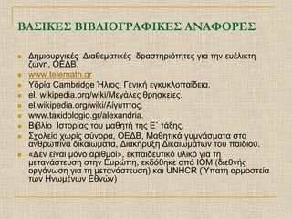 ΒΑΣΙΚΕΣ ΒΙΒΛΙΟΓΡΑΦΙΚΕΣ ΑΝΑΦΟΡΕΣ

   Δημιουργικές Διαθεματικές δραστηριότητες για την ευέλικτη
    ζώνη, ΟΕΔΒ.
   www.telemath.gr
   Υδρία Cambridge Ήλιος, Γενική εγκυκλοπαίδεια.
   el. wikipedia.org/wiki/Μεγάλες θρησκείες.
   el.wikipedia.org/wiki/Αίγυπτος.
   www.taxidologio.gr/alexandria.
   Βιβλίο Ιστορίας του μαθητή της Ε΄ τάξης.
   Σχολείο χωρίς σύνορα, ΟΕΔΒ, Μαθητικά γυμνάσματα στα
    ανθρώπινα δικαιώματα, Διακήρυξη Δικαιωμάτων του παιδιού.
   «Δεν είναι μόνο αριθμοί», εκπαιδευτικό υλικό για τη
    μετανάστευση στην Ευρώπη, εκδόθηκε από IOM (διεθνής
    οργάνωση για τη μετανάστευση) και UNHCR (Ύπατη αρμοστεία
    των Ηνωμένων Εθνών)
 