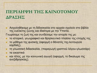 ΠΕΡΙΛΗΨΗ ΤΗΣ ΚΑΙΝΟΤΟΜΟΥ
ΔΡΑΣΗΣ

 Ασχοληθήκαμε με τη διδασκαλία στο αρχαίο σχολείο στο βιβλίο
  της ευέλικτης ζώνης και ιδιαίτερα με την Υπατία.
Γνωρίσαμε τη ζωή της και συνδέσαμε την ιστορία της με:
 το ιστορικό, γεωγραφικό και θρησκευτικό πλαίσιο της εποχής της

 το μάθημα της φυσικής (αφορμή ο θάνατός της-λειτουργία
  καρδιάς),
 τη γλωσσική διδασκαλία, (παραγωγή γραπτού λόγου-γλωσσάρι)

 τα εικαστικά

 και τέλος, με την κοινωνική αγωγή (αφορμή, το δικαίωμα της
  ανεξιθρησκίας).
 