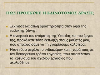 ΠΩΣ ΠΡΟΕΚΥΨΕ Η ΚΑΙΝΟΤΟΜΟΣ ΔΡΑΣΗ;


   Ξεκίνησε ως απλή δραστηριότητα στην ώρα της
    ευέλικτης ζώνης.
   Η αναφορά του ονόματος της Υπατίας και του έργου
    της, προκάλεσε τόση έκπληξη στους μαθητές μου,
    που αποφασίσαμε να τη γνωρίσουμε καλύτερα.
   Ήταν τόσο μεγάλο το ενδιαφέρον και η χαρά τους με
    τον διαφορετικό τρόπο εργασίας, που αποτέλεσαν
    το ερέθισμα του σχεδίου εργασίας που
    ακολούθησε.
 