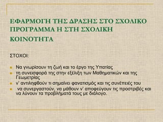 ΕΦΑΡΜΟΓΗ ΤΗΣ ΔΡΑΣΗΣ ΣΤΟ ΣΧΟΛΙΚΟ
ΠΡΟΓΡΑΜΜΑ Η ΣΤΗ ΣΧΟΛΙΚΗ
ΚΟΙΝΟΤΗΤΑ

ΣΤΟΧΟΙ:

   Να γνωρίσουν τη ζωή και το έργο της Υπατίας
   τη συνεισφορά της στην εξέλιξη των Μαθηματικών και της
    Γεωμετρίας
   ν’ αντιληφθούν τι σημαίνει φανατισμός και τις συνέπειές του
    να συνεργαστούν, να μάθουν ν’ αποφεύγουν τις προστριβές και
    να λύνουν τα προβλήματά τους με διάλογο.
 