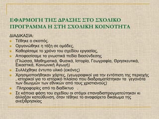 ΕΦΑΡΜΟΓΗ ΤΗΣ ΔΡΑΣΗΣ ΣΤΟ ΣΧΟΛΙΚΟ
ΠΡΟΓΡΑΜΜΑ Η ΣΤΗ ΣΧΟΛΙΚΗ ΚΟΙΝΟΤΗΤΑ
ΔΙΑΔΙΚΑΣΙΑ:
 Τέθηκε ο σκοπός.
 Οργανώθηκε η τάξη σε ομάδες,
 Καθορίσαμε το χρόνο του σχεδίου εργασίας,
 Αποφασίσαμε τα γνωστικά πεδία διασύνδεσης
   (Γλώσσα, Μαθηματικά, Φυσικά, Ιστορία, Γεωγραφία, Θρησκευτικά,
   Εικαστικά, Κοινωνική Αγωγή)
 Συλλέχθηκε έντυπο υλικό (εικόνες)
 Χρησιμοποιήθηκαν χάρτες, (γεωγραφικοί για την εντόπιση της περιοχής
   , ιστορικοί για το ιστορικό πλαίσιο που διαδραματίστηκαν τα γεγονότα
   των διωγμών των εθνικών από τους χριστιανούς)
   Πληροφορίες από το διαδiκτυο .
 Σε κάποια φάση του σχεδίου οι στόχοι επαναδιαπραγματεύτηκαν κι
   άλλαξαν κατεύθυνση, όταν τέθηκε το αναφαίρετο δικαίωμα της
   ανεξιθρησκίας
 