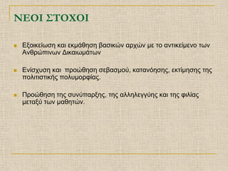 ΝΕΟΙ ΣΤΟΧΟΙ

   Εξοικείωση και εκμάθηση βασικών αρχών με το αντικείμενο των
    Ανθρώπινων Δικαιωμάτων

   Ενίσχυση και προώθηση σεβασμού, κατανόησης, εκτίμησης της
    πολιτιστικής πολυμορφίας.

   Προώθηση της συνύπαρξης, της αλληλεγγύης και της φιλίας
    μεταξύ των μαθητών.
 
