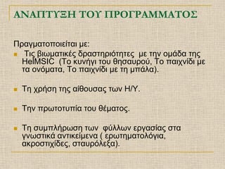 ΑΝΑΠΤΥΞΗ ΤΟΥ ΠΡΟΓΡΑΜΜΑΤΟΣ

Πραγματοποιείται με:
 Τις βιωματικές δραστηριότητες με την ομάδα της
  HelMSIC (Το κυνήγι του θησαυρού, Το παιχνίδι με
  τα ονόματα, Το παιχνίδι με τη μπάλα).

   Τη χρήση της αίθουσας των Η/Υ.

   Την πρωτοτυπία του θέματος.

   Τη συμπλήρωση των φύλλων εργασίας στα
    γνωστικά αντικείμενα ( ερωτηματολόγια,
    ακροστιχίδες, σταυρόλεξα).
 
