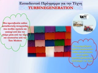 ΛΟΝΔΙΝΟ



 Μια πρωτοβουλία online
εκπαιδευτικής συνεργασίας       ΛΑΡΙΣΑ

 που συνδέει σχολεία και
   γκαλερί από όλο τον                         ΠΕΚΙΝΟ


κόσμο μέσα από την τέχνη
  και υλοποιείται από την
       Tate Modern

                             Τα συνεργαζόμενα
                            σχολεία επικοινωνούν
                            online και υλοποιούν
                                κοινό σχέδιο
                            εργασίας (project) με
                            πλατφόρμα την τέχνη
 