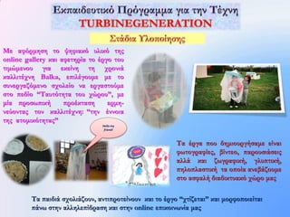 Με αφόρμηση το ψηφιακό υλικό της
online gallery και αφετηρία το έργο του
τιμώμενου για εκείνη τη χρονιά
καλλιτέχνη Balka, επιλέγουμε με το
συνεργαζόμενο σχολείο να εργαστούμε
στο πεδίο “Ταυτότητα του χώρου”, με
μία προσωπική       προέκταση     ερμη-
νεύοντας τον καλλιτέχνη: “την έννοια
της ατομικότητας”
                                Hello my
                                 friend!



                                                         Τα έργα που δημιουργήσαμε είναι
                                                         φωτογραφίες, βίντεο, παρουσιάσεις
                                                         αλλά και ζωγραφική, γλυπτική,
                                                         πηλοπλαστική τα οποία ανεβάζουμε
                                                         στο ασφαλή διαδικτυακό χώρο μας

         Τα παιδιά σχολιάζουν, αντιπροτείνουν και το έργο “χτίζεται” και μορφοποιείται
         πάνω στην αλληλεπίδραση και στην online επικοινωνία μας
 