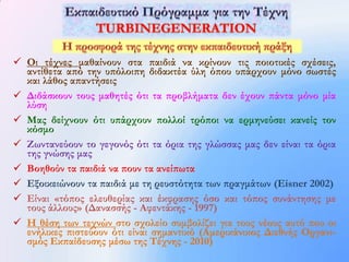  Οι τέχνες μαθαίνουν στα παιδιά να κρίνουν τις ποιοτικές σχέσεις,
  αντίθετα από την υπόλοιπη διδακτέα ύλη όπου υπάρχουν μόνο σωστές
  και λάθος απαντήσεις
 Διδάσκουν τους μαθητές ότι τα προβλήματα δεν έχουν πάντα μόνο μία
  λύση
 Μας δείχνουν ότι υπάρχουν πολλοί τρόποι να ερμηνεύσει κανείς τον
  κόσμο
 Ζωντανεύουν το γεγονός ότι τα όρια της γλώσσας μας δεν είναι τα όρια
  της γνώσης μας
 Βοηθούν τα παιδιά να πουν τα ανείπωτα
 Εξοικειώνουν τα παιδιά με τη ρευστότητα των πραγμάτων (Eisner 2002)
 Είναι «τόπος ελευθερίας και έκφρασης όσο και τόπος συνάντησης με
  τους άλλους» (Δανασσής - Αφεντάκης - 1997)
 Η θέση των τεχνών στο σχολείο συμβολίζει για τους νέους αυτό που οι
  ενήλικες πιστεύουν ότι είναι σημαντικό (Αμερικάνικος Διεθνής Οργανι-
  σμός Εκπαίδευσης μέσω της Τέχνης - 2010)
 