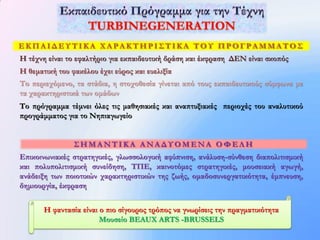 ΕΚΠΑΙΔΕΥΤΙΚΑ ΧΑΡΑΚΤΗΡΙΣΤΙΚΑ ΤΟΥ ΠΡΟΓΡΑΜΜΑΤΟΣ
Η τέχνη είναι το εφαλτήριο για εκπαιδευτική δράση και έκφραση ΔΕΝ είναι σκοπός
Η θεματική του φακέλου έχει εύρος και ευελιξία
Το περιεχόμενο, τα στάδια, η στοχοθεσία γίνεται από τους εκπαιδευτικούς σύμφωνα με
τα χαρακτηριστικά των ομάδων
Το πρόγραμμα τέμνει όλες τις μαθησιακές και αναπτυξιακές περιοχές του αναλυτικού
προγράμματος για το Νηπιαγωγείο


                ΣΗΜΑNΤΙΚΑ ΑΝΑΔΥΟΜΕΝΑ ΟΦΕΛΗ
Επικοινωνιακές στρατηγικές, γλωσσολογική αφύπνιση, ανάλυση-σύνθεση διαπολιτισμική
και πολυπολιτισμική συνείδηση, ΤΠΕ, καινοτόμες στρατηγικές, μουσειακή αγωγή,
ανάδειξη των ποιοτικών χαρακτηριστικών της ζωής, ομαδοσυνεργατικότητα, έμπνευση,
δημιουργία, έκφραση


       Η φαντασία είναι ο πιο σίγουρος τρόπος να γνωρίσεις την πραγματικότητα
                        Μουσείο BEAUX ARTS -BRUSSELS
 
