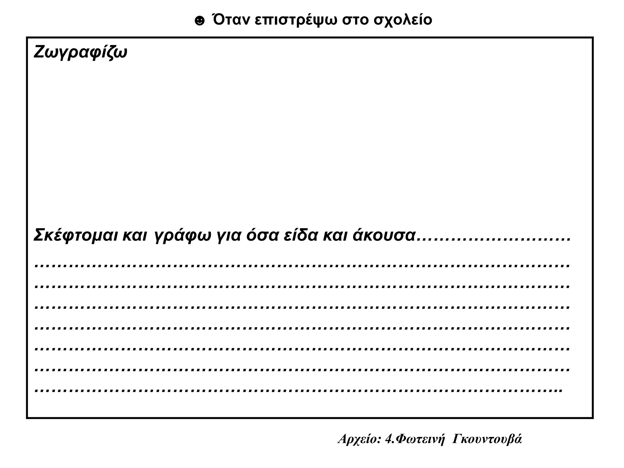 ☻ Όταν επιστρέψω στο σχολείο

Ζωγραφίζω




Σκέφτομαι και γράφω για όσα είδα και άκουσα………………………
…………………………………………………………………………………
…………………………………………………………………………………
…………………………………………………………………………………
…………………………………………………………………………………
…………………………………………………………………………………
…………………………………………………………………………………
………………………………………………………………………………..

                                Αρχείο: 4.Φωτεινή Γκουντουβά
 