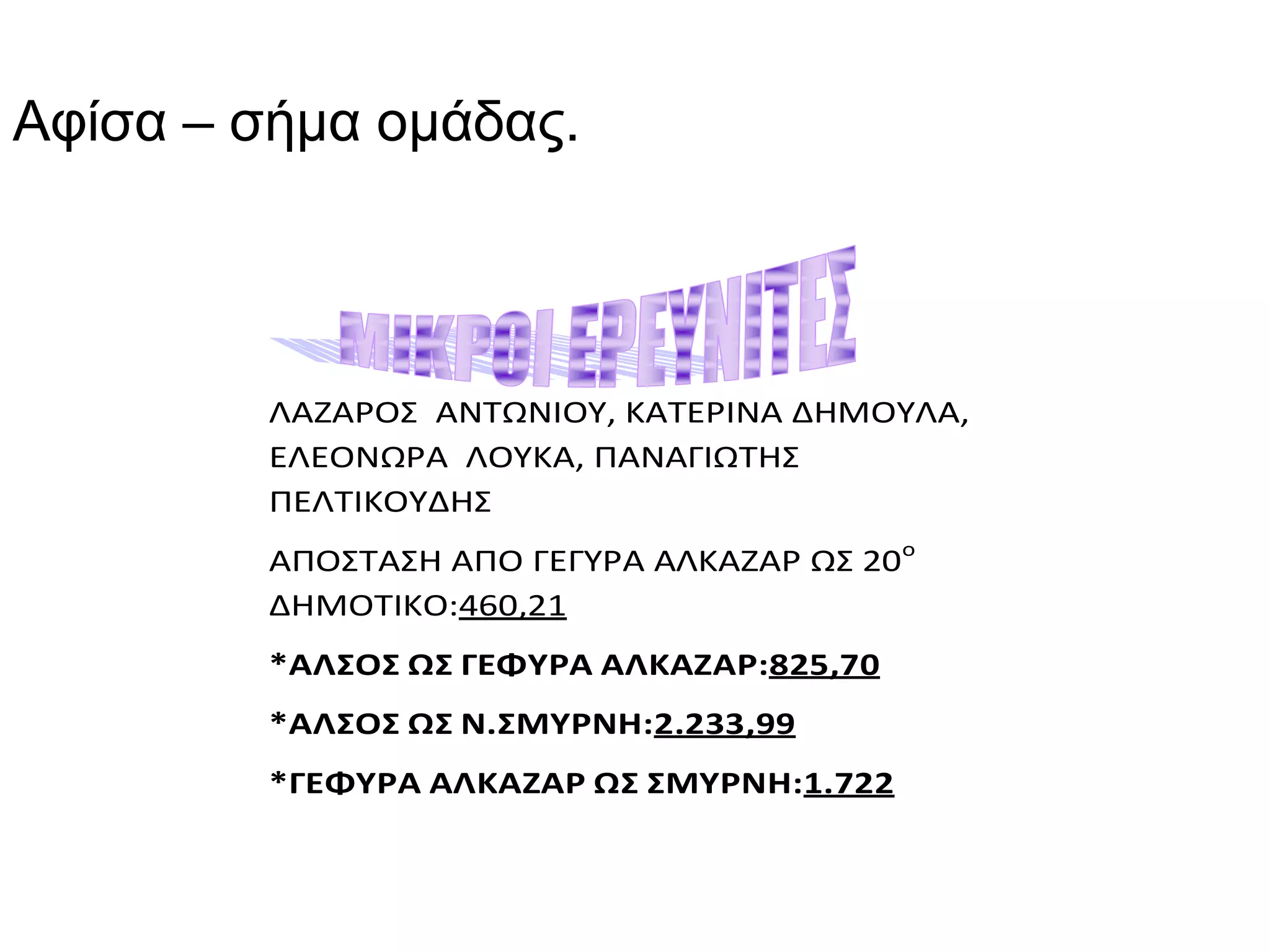 Αφίσα – σήμα ομάδας.



         ΛΑΖΑΡΟΣ ΑΝΤΩΝΙΟΥ, ΚΑΤΕΡΙΝΑ ΔΗΜΟΥΛΑ,
         ΕΛΕΟΝΩΡΑ ΛΟΥΚΑ, ΠΑΝΑΓΙΩΤΗΣ
         ΠΕΛΤΙΚΟΥΔΗΣ
         ΑΠΟΣΤΑΣΗ ΑΠΟ ΓΕΓΥΡΑ ΑΛΚΑΖΑΡ ΩΣ 20ο
         ΔΗΜΟΤΙΚΟ:460,21
         *ΑΛΣΟΣ ΩΣ ΓΕΦΥΡΑ ΑΛΚΑΖΑΡ:825,70
         *ΑΛΣΟΣ ΩΣ Ν.ΣΜΥΡΝΗ:2.233,99
         *ΓΕΦΥΡΑ ΑΛΚΑΖΑΡ ΩΣ ΣΜΥΡΝΗ:1.722
 