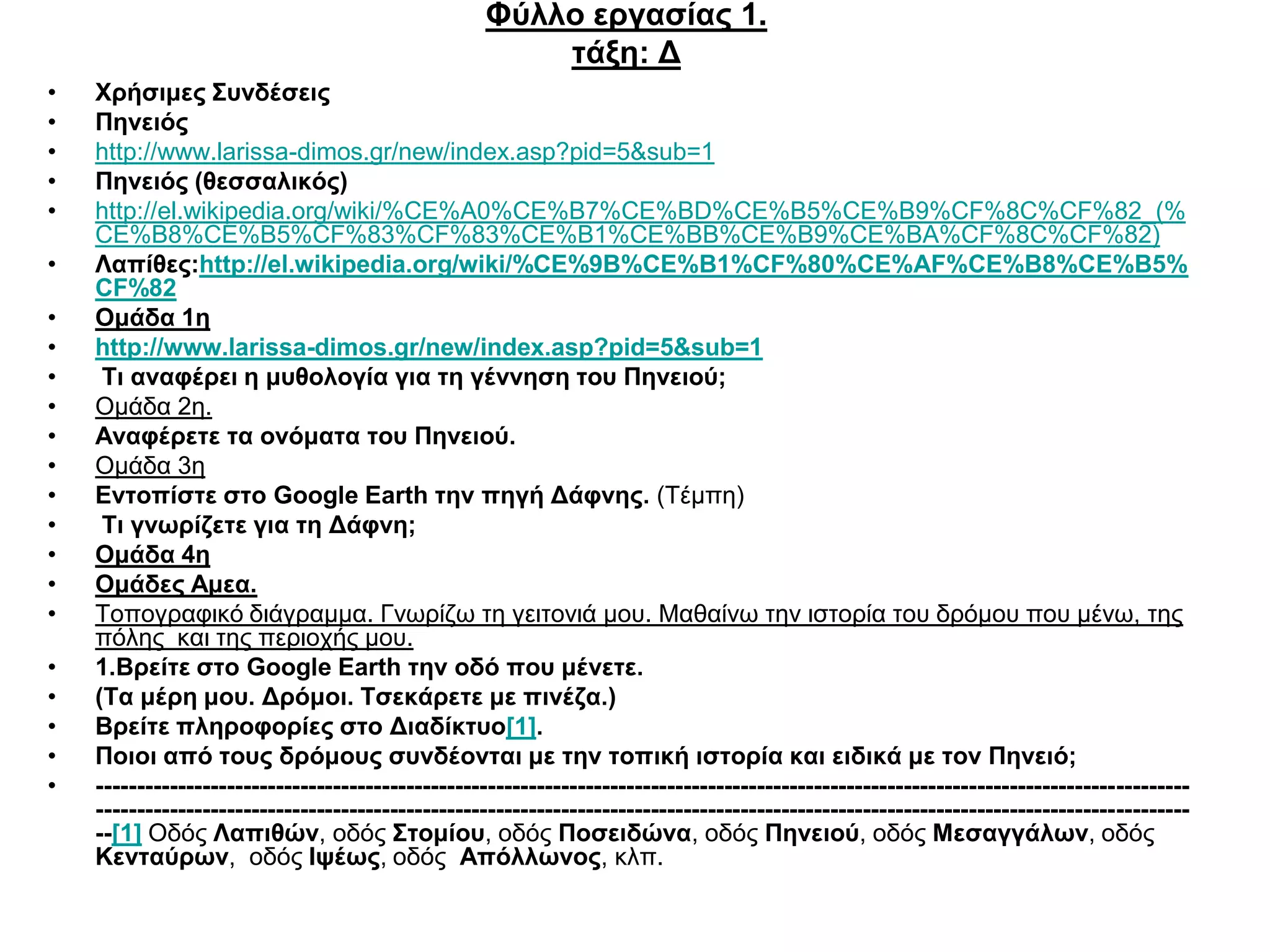 Φύλλο εργασίας 1.
                                                       τάξη: Δ
•   Χρήσιμες Συνδέσεις
•   Πηνειός
•   http://www.larissa-dimos.gr/new/index.asp?pid=5&sub=1
•   Πηνειός (θεσσαλικός)
•   http://el.wikipedia.org/wiki/%CE%A0%CE%B7%CE%BD%CE%B5%CE%B9%CF%8C%CF%82_(%
    CE%B8%CE%B5%CF%83%CF%83%CE%B1%CE%BB%CE%B9%CE%BA%CF%8C%CF%82)
•   Λαπίθες:http://el.wikipedia.org/wiki/%CE%9B%CE%B1%CF%80%CE%AF%CE%B8%CE%B5%
    CF%82
•   Ομάδα 1η
•   http://www.larissa-dimos.gr/new/index.asp?pid=5&sub=1
•    Τι αναφέρει η μυθολογία για τη γέννηση του Πηνειού;
•   Ομάδα 2η.
•   Αναφέρετε τα ονόματα του Πηνειού.
•   Ομάδα 3η
•   Εντοπίστε στο Google Earth την πηγή Δάφνης. (Τέμπη)
•    Τι γνωρίζετε για τη Δάφνη;
•   Ομάδα 4η
•   Ομάδες Αμεα.
•   Τοπογραφικό διάγραμμα. Γνωρίζω τη γειτονιά μου. Μαθαίνω την ιστορία του δρόμου που μένω, της
    πόλης και της περιοχής μου.
•   1.Βρείτε στο Google Earth την οδό που μένετε.
•   (Τα μέρη μου. Δρόμοι. Τσεκάρετε με πινέζα.)
•   Βρείτε πληροφορίες στο Διαδίκτυο[1].
•   Ποιοι από τους δρόμους συνδέονται με την τοπική ιστορία και ειδικά με τον Πηνειό;
•   --------------------------------------------------------------------------------------------------------------------------------------
    --------------------------------------------------------------------------------------------------------------------------------------
    --[1] Οδός Λαπιθών, οδός Στομίου, οδός Ποσειδώνα, οδός Πηνειού, οδός Μεσαγγάλων, οδός
    Κενταύρων, οδός Ιψέως, οδός Απόλλωνος, κλπ.
 