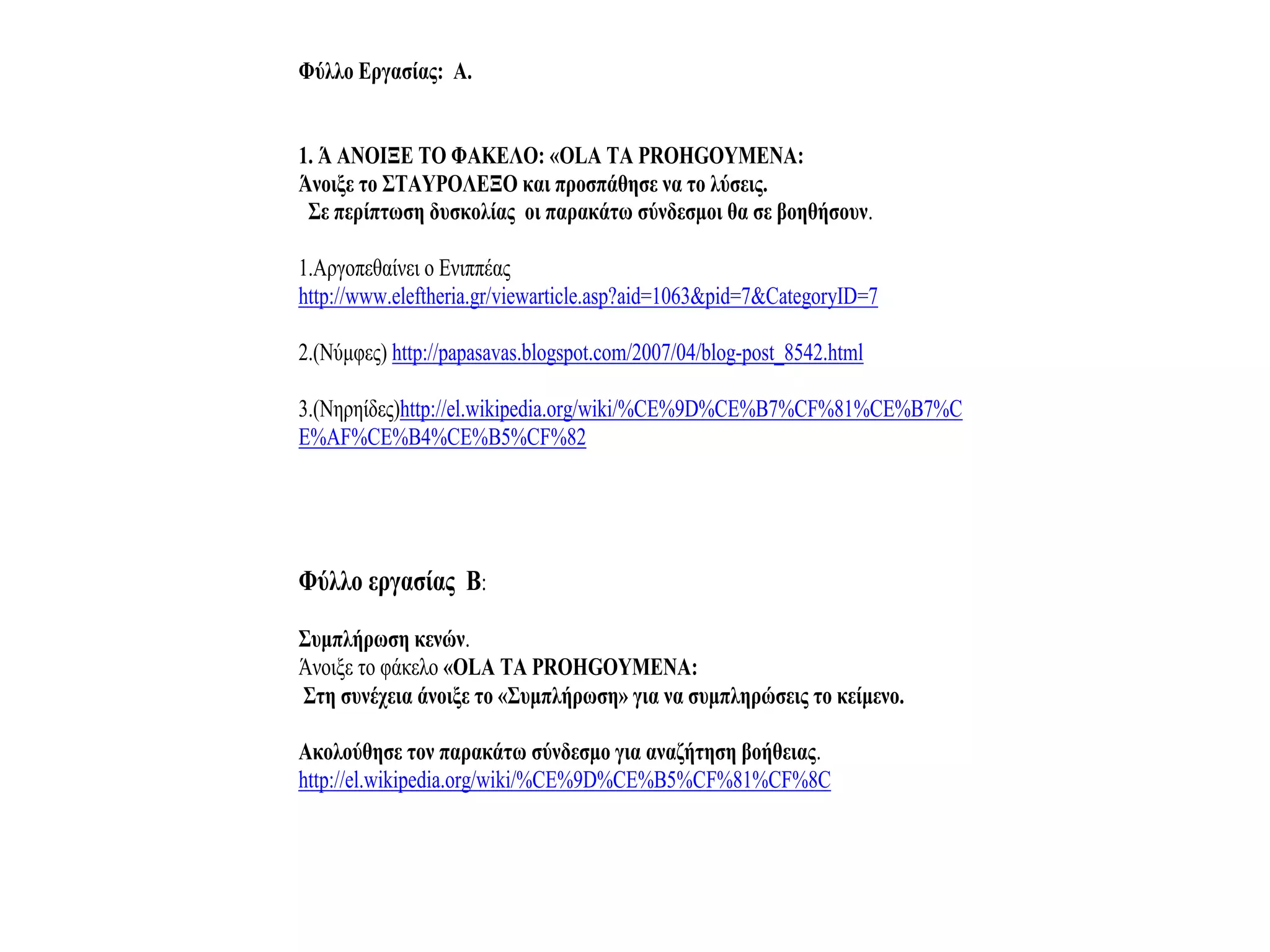 Φύλλο Εργασίας: Α.


1. Ά ΑΝΟΙΞΕ ΤΟ ΦΑΚΕΛΟ: «OLA TA PROHGOYMENA:
Άνοιξε το ΣΤΑΥΡΟΛΕΞΟ και προσπάθησε να το λύσεις.
 Σε περίπτωση δυσκολίας οι παρακάτω σύνδεσμοι θα σε βοηθήσουν.

1.Αργοπεθαίνει ο Ενιππέας
http://www.eleftheria.gr/viewarticle.asp?aid=1063&pid=7&CategoryID=7

2.(Νύμφες) http://papasavas.blogspot.com/2007/04/blog-post_8542.html

3.(Νηρηίδες)http://el.wikipedia.org/wiki/%CE%9D%CE%B7%CF%81%CE%B7%C
E%AF%CE%B4%CE%B5%CF%82




Φύλλο εργασίας Β:
Συμπλήρωση κενών.
Άνοιξε το φάκελο «OLA TA PROHGOYMENA:
Στη συνέχεια άνοιξε το «Συμπλήρωση» για να συμπληρώσεις το κείμενο.

Ακολούθησε τον παρακάτω σύνδεσμο για αναζήτηση βοήθειας.
http://el.wikipedia.org/wiki/%CE%9D%CE%B5%CF%81%CF%8C
 