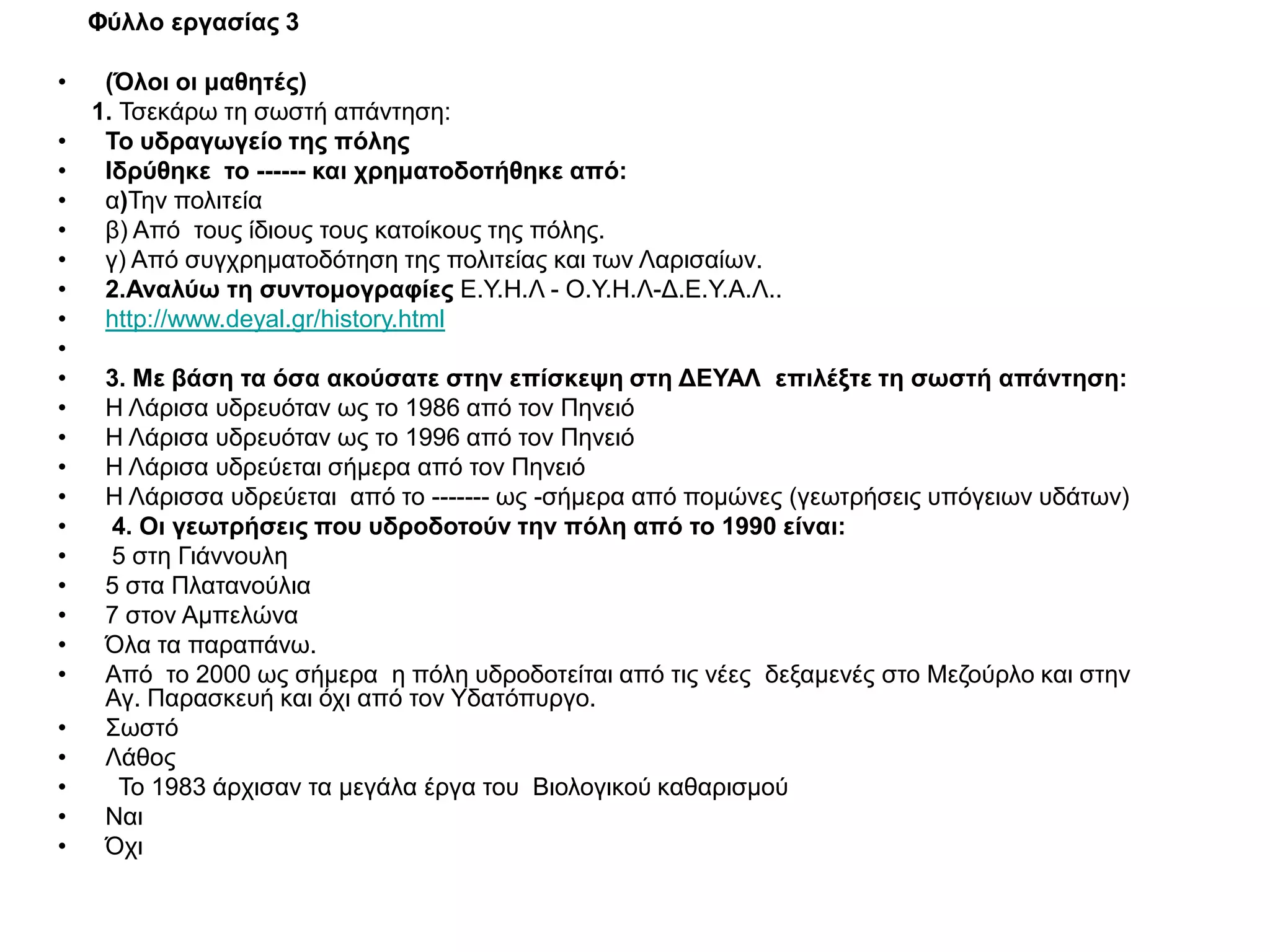 Φύλλο εργασίας 3

•    (Όλοι οι μαθητές)
    1. Τσεκάρω τη σωστή απάντηση:
•    Το υδραγωγείο της πόλης
•    Ιδρύθηκε το ------ και χρηματοδοτήθηκε από:
•    α)Την πολιτεία
•    β) Από τους ίδιους τους κατοίκους της πόλης.
•    γ) Από συγχρηματοδότηση της πολιτείας και των Λαρισαίων.
•    2.Αναλύω τη συντομογραφίες Ε.Υ.Η.Λ - Ο.Υ.Η.Λ-Δ.Ε.Υ.Α.Λ..
•    http://www.deyal.gr/history.html
•
•    3. Με βάση τα όσα ακούσατε στην επίσκεψη στη ΔΕΥΑΛ επιλέξτε τη σωστή απάντηση:
•    Η Λάρισα υδρευόταν ως το 1986 από τον Πηνειό
•    Η Λάρισα υδρευόταν ως το 1996 από τον Πηνειό
•    Η Λάρισα υδρεύεται σήμερα από τον Πηνειό
•    Η Λάρισσα υδρεύεται από το ------- ως -σήμερα από πομώνες (γεωτρήσεις υπόγειων υδάτων)
•    4. Οι γεωτρήσεις που υδροδοτούν την πόλη από το 1990 είναι:
•    5 στη Γιάννουλη
•    5 στα Πλατανούλια
•    7 στον Αμπελώνα
•    Όλα τα παραπάνω.
•    Από το 2000 ως σήμερα η πόλη υδροδοτείται από τις νέες δεξαμενές στο Μεζούρλο και στην
     Αγ. Παρασκευή και όχι από τον Υδατόπυργο.
•    Σωστό
•    Λάθος
•     Το 1983 άρχισαν τα μεγάλα έργα του Βιολογικού καθαρισμού
•    Ναι
•    Όχι
 