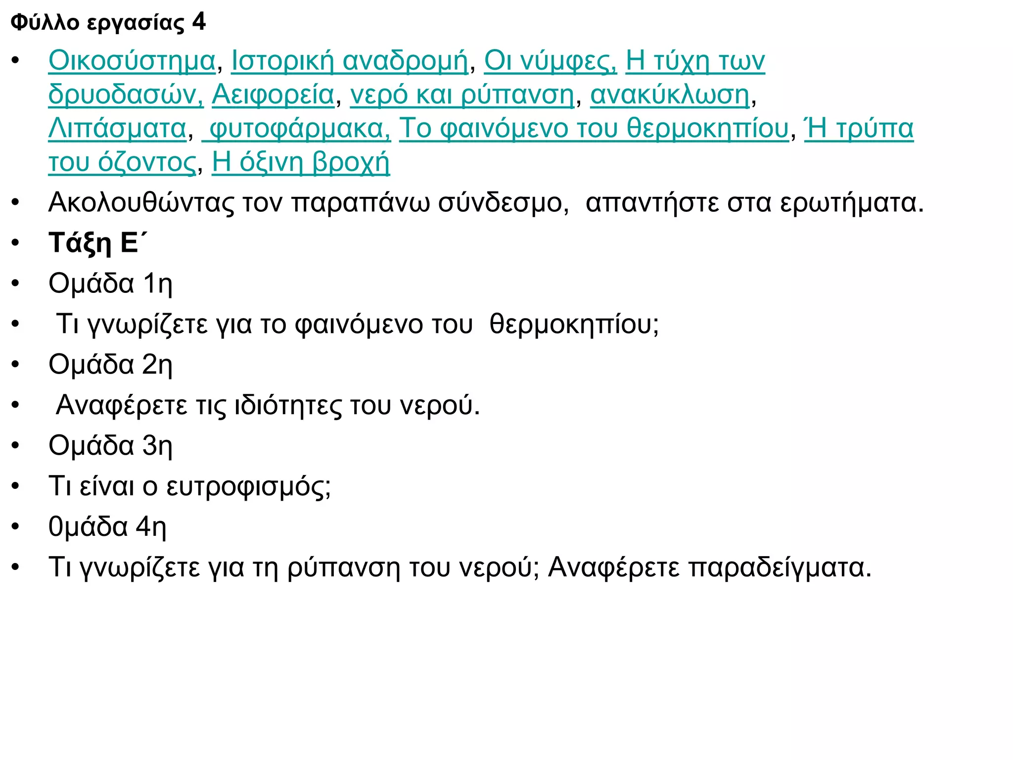Φύλλο εργασίας 4
• Οικοσύστημα, Ιστορική αναδρομή, Οι νύμφες, Η τύχη των
  δρυοδασών, Αειφορεία, νερό και ρύπανση, ανακύκλωση,
  Λιπάσματα, φυτοφάρμακα, Το φαινόμενο του θερμοκηπίου, Ή τρύπα
  του όζοντος, Η όξινη βροχή
• Ακολουθώντας τον παραπάνω σύνδεσμο, απαντήστε στα ερωτήματα.
• Τάξη Ε΄
• Ομάδα 1η
• Τι γνωρίζετε για το φαινόμενο του θερμοκηπίου;
• Ομάδα 2η
• Αναφέρετε τις ιδιότητες του νερού.
• Ομάδα 3η
• Τι είναι ο ευτροφισμός;
• 0μάδα 4η
• Τι γνωρίζετε για τη ρύπανση του νερού; Αναφέρετε παραδείγματα.
 