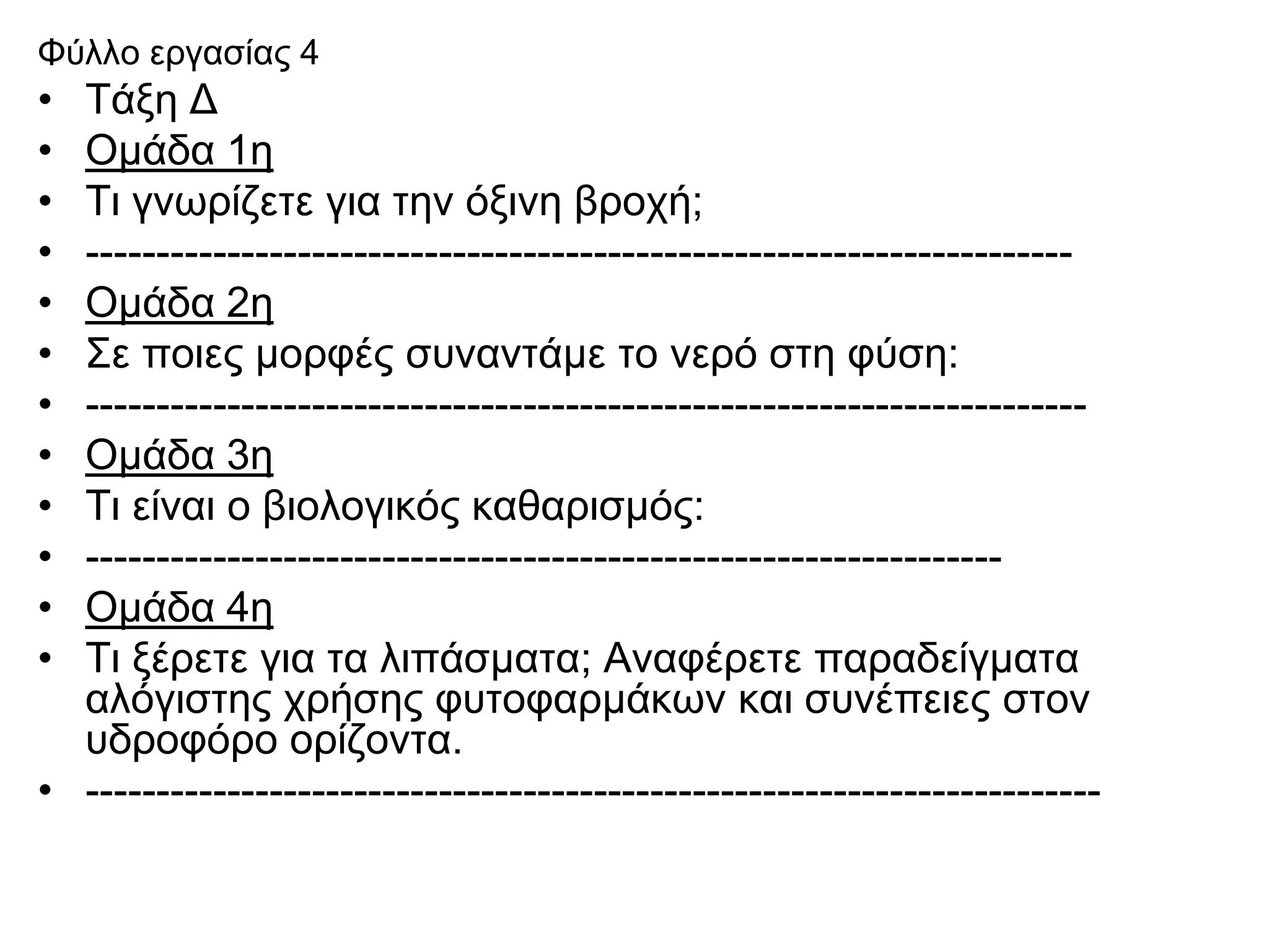 Φύλλο εργασίας 4
• Τάξη Δ
• Ομάδα 1η
• Τι γνωρίζετε για την όξινη βροχή;
• ----------------------------------------------------------------------
• Ομάδα 2η
• Σε ποιες μορφές συναντάμε το νερό στη φύση:
• -----------------------------------------------------------------------
• Ομάδα 3η
• Τι είναι ο βιολογικός καθαρισμός:
• -----------------------------------------------------------------
• Ομάδα 4η
• Τι ξέρετε για τα λιπάσματα; Αναφέρετε παραδείγματα
  αλόγιστης χρήσης φυτοφαρμάκων και συνέπειες στον
  υδροφόρο ορίζοντα.
• ------------------------------------------------------------------------
 
