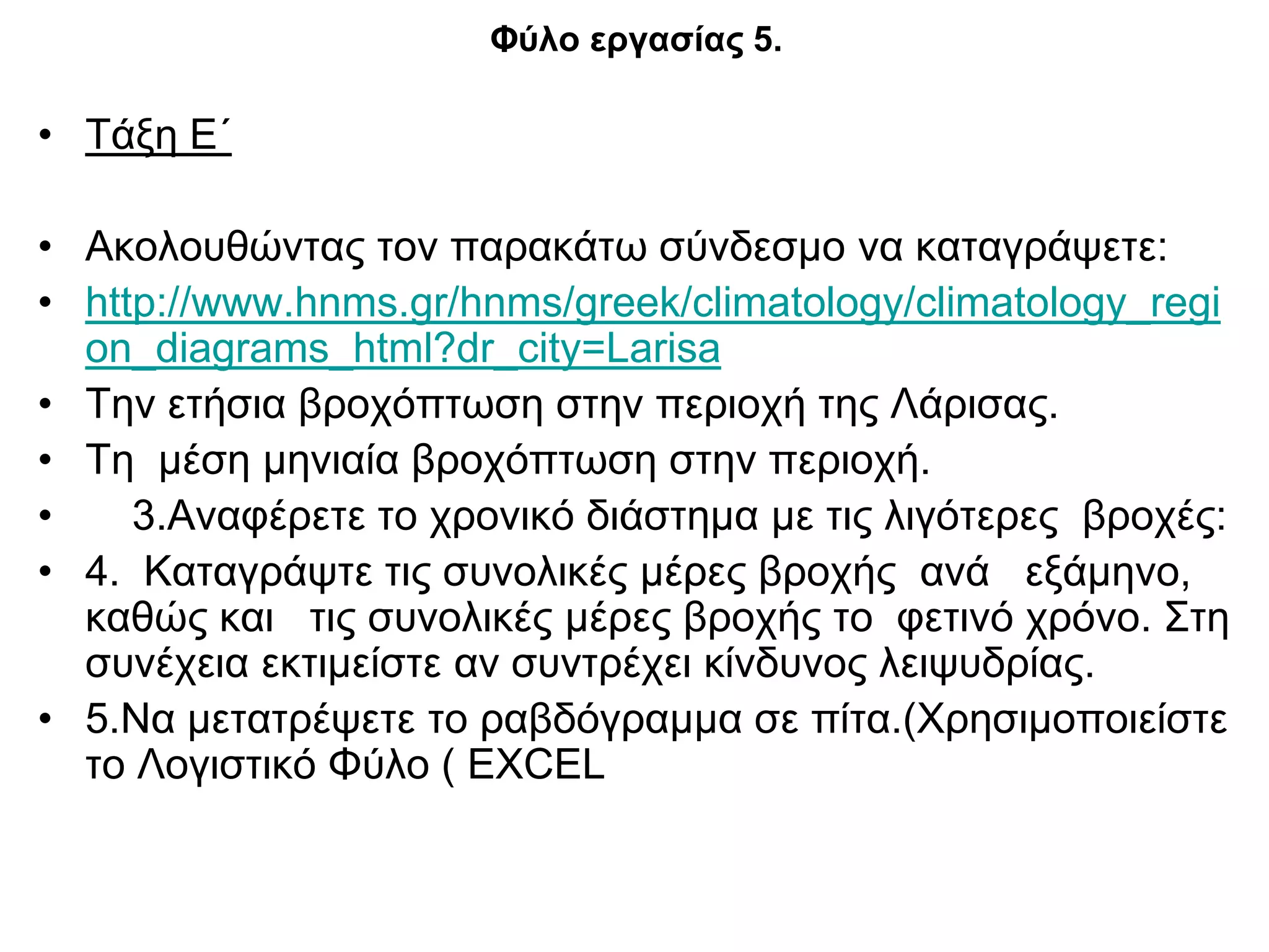Φύλο εργασίας 5.

• Τάξη Ε΄

• Ακολουθώντας τον παρακάτω σύνδεσμο να καταγράψετε:
• http://www.hnms.gr/hnms/greek/climatology/climatology_regi
  on_diagrams_html?dr_city=Larisa
• Την ετήσια βροχόπτωση στην περιοχή της Λάρισας.
• Τη μέση μηνιαία βροχόπτωση στην περιοχή.
•    3.Αναφέρετε το χρονικό διάστημα με τις λιγότερες βροχές:
• 4. Καταγράψτε τις συνολικές μέρες βροχής ανά εξάμηνο,
  καθώς και τις συνολικές μέρες βροχής το φετινό χρόνο. Στη
  συνέχεια εκτιμείστε αν συντρέχει κίνδυνος λειψυδρίας.
• 5.Να μετατρέψετε το ραβδόγραμμα σε πίτα.(Χρησιμοποιείστε
  το Λογιστικό Φύλο ( EXCEL
 