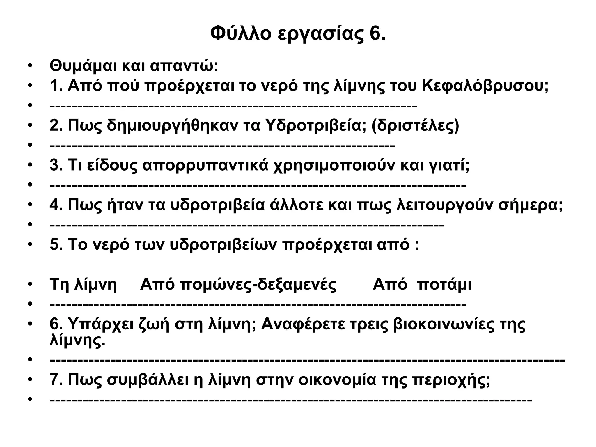 Φύλλο εργασίας 6.
•   Θυμάμαι και απαντώ:
•   1. Από πού προέρχεται το νερό της λίμνης του Κεφαλόβρυσου;
•   -------------------------------------------------------------------
•   2. Πως δημιουργήθηκαν τα Υδροτριβεία; (δριστέλες)
•   ---------------------------------------------------------------
•   3. Τι είδους απορρυπαντικά χρησιμοποιούν και γιατί;
•   ----------------------------------------------------------------------------
•   4. Πως ήταν τα υδροτριβεία άλλοτε και πως λειτουργούν σήμερα;
•   ------------------------------------------------------------------------
•   5. Το νερό των υδροτριβείων προέρχεται από :

• Τη λίμνη Από πομώνες-δεξαμενές                             Από ποτάμι
• ----------------------------------------------------------------------------
• 6. Υπάρχει ζωή στη λίμνη; Αναφέρετε τρεις βιοκοινωνίες της
  λίμνης.
• ----------------------------------------------------------------------------------------------
• 7. Πως συμβάλλει η λίμνη στην οικονομία της περιοχής;
• ----------------------------------------------------------------------------------------
 