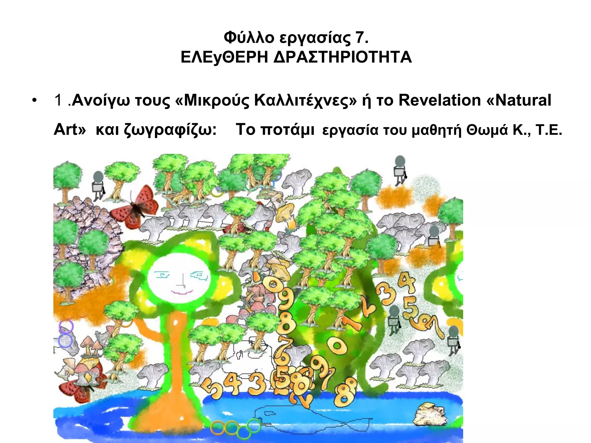 Φύλλο εργασίας 7.
                  ΕΛΕyΘΕΡΗ ΔΡΑΣΤΗΡΙΟΤΗΤΑ

• 1 .Ανοίγω τους «Μικρούς Καλλιτέχνες» ή το Revelation «Natural
  Art» και ζωγραφίζω:   Το ποτάμι εργασία του μαθητή Θωμά Κ., Τ.Ε.
 
