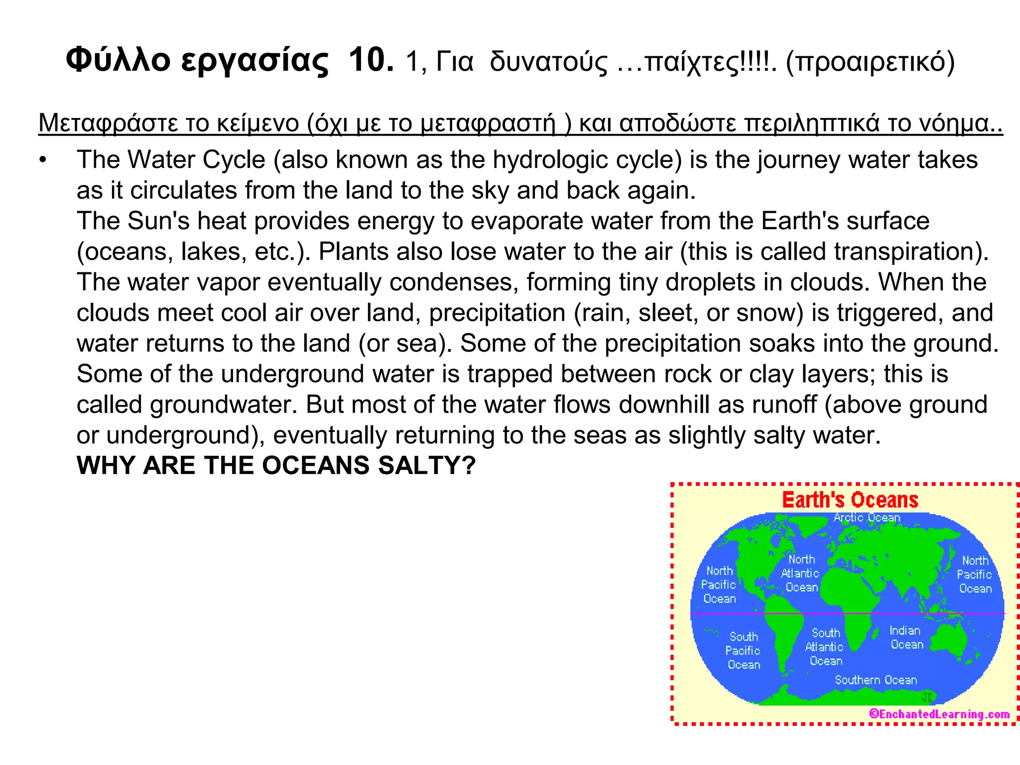 Φύλλο εργασίας 10. 1, Για δυνατούς …παίχτες!!!!. (προαιρετικό)
Μεταφράστε το κείμενο (όχι με το μεταφραστή ) και αποδώστε περιληπτικά το νόημα..
• The Water Cycle (also known as the hydrologic cycle) is the journey water takes
   as it circulates from the land to the sky and back again.
   The Sun's heat provides energy to evaporate water from the Earth's surface
   (oceans, lakes, etc.). Plants also lose water to the air (this is called transpiration).
   The water vapor eventually condenses, forming tiny droplets in clouds. When the
   clouds meet cool air over land, precipitation (rain, sleet, or snow) is triggered, and
   water returns to the land (or sea). Some of the precipitation soaks into the ground.
   Some of the underground water is trapped between rock or clay layers; this is
   called groundwater. But most of the water flows downhill as runoff (above ground
   or underground), eventually returning to the seas as slightly salty water.
   WHY ARE THE OCEANS SALTY?
 