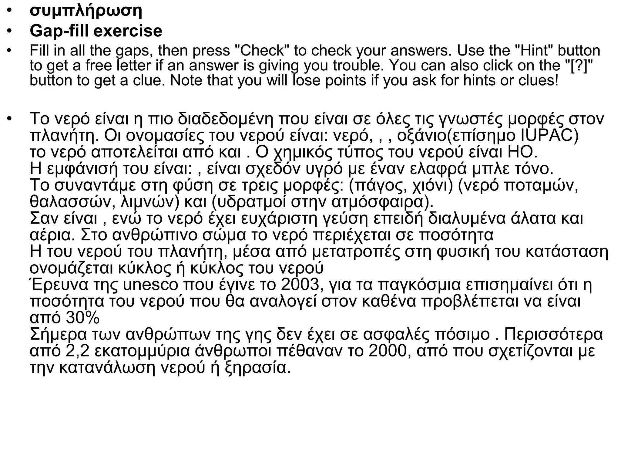 • συμπλήρωση
• Gap-fill exercise
•   Fill in all the gaps, then press "Check" to check your answers. Use the "Hint" button
    to get a free letter if an answer is giving you trouble. You can also click on the "[?]"
    button to get a clue. Note that you will lose points if you ask for hints or clues!

• Το νερό είναι η πιο διαδεδομένη που είναι σε όλες τις γνωστές μορφές στον
  πλανήτη. Οι ονομασίες του νερού είναι: νερό, , , οξάνιο(επίσημο IUPAC)
  το νερό αποτελείται από και . Ο χημικός τύπος του νερού είναι ΗΟ.
  Η εμφάνισή του είναι: , είναι σχεδόν υγρό με έναν ελαφρά μπλε τόνο.
  Το συναντάμε στη φύση σε τρεις μορφές: (πάγος, χιόνι) (νερό ποταμών,
  θαλασσών, λιμνών) και (υδρατμοί στην ατμόσφαιρα).
  Σαν είναι , ενώ το νερό έχει ευχάριστη γεύση επειδή διαλυμένα άλατα και
  αέρια. Στο ανθρώπινο σώμα το νερό περιέχεται σε ποσότητα
  Η του νερού του πλανήτη, μέσα από μετατροπές στη φυσική του κατάσταση
  ονομάζεται κύκλος ή κύκλος του νερού
  Έρευνα της unesco που έγινε το 2003, για τα παγκόσμια επισημαίνει ότι η
  ποσότητα του νερού που θα αναλογεί στον καθένα προβλέπεται να είναι
  από 30%
  Σήμερα των ανθρώπων της γης δεν έχει σε ασφαλές πόσιμο . Περισσότερα
  από 2,2 εκατομμύρια άνθρωποι πέθαναν το 2000, από που σχετίζονται με
  την κατανάλωση νερού ή ξηρασία.
 